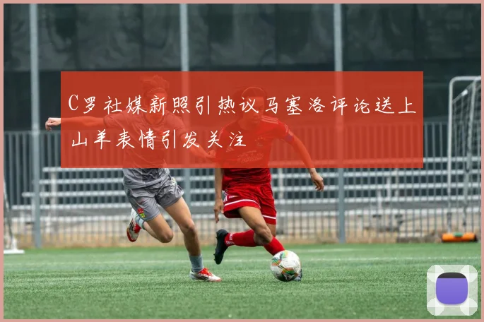 C罗社媒新照引热议马塞洛评论送上山羊表情引发关注