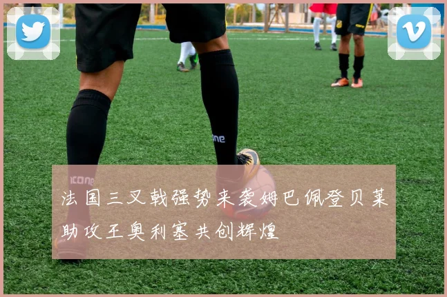 法国三叉戟强势来袭姆巴佩登贝莱助攻王奥利塞共创辉煌