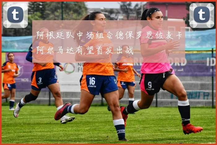 阿根廷队中场组合德保罗恩佐麦卡阿尔马达有望首发出战