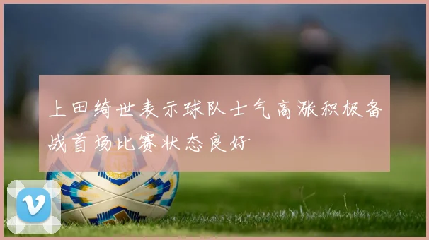 上田绮世表示球队士气高涨积极备战首场比赛状态良好