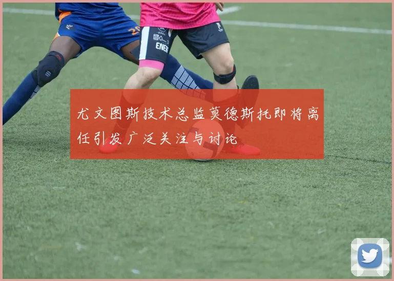 尤文图斯技术总监莫德斯托即将离任引发广泛关注与讨论