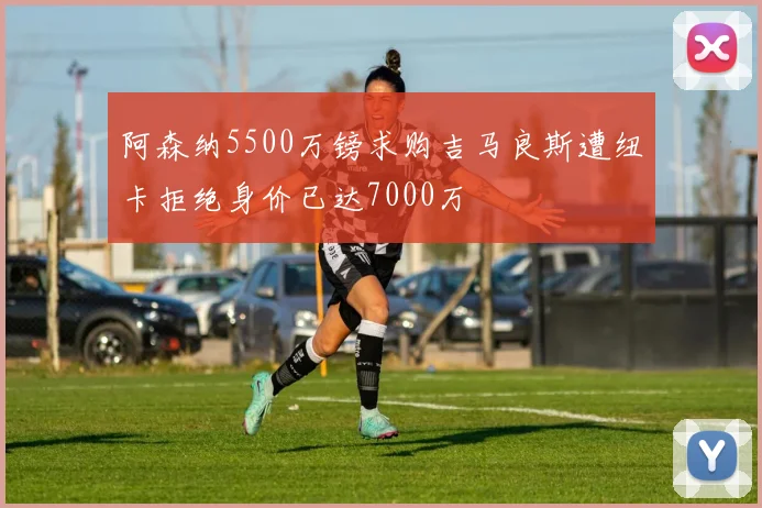 阿森纳5500万镑求购吉马良斯遭纽卡拒绝身价已达7000万