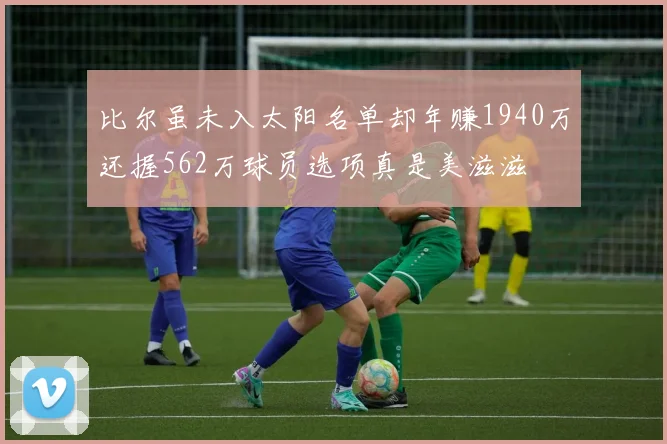 比尔虽未入太阳名单却年赚1940万还握562万球员选项真是美滋滋
