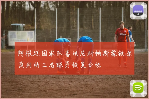 阿根廷国家队喜讯尼科帕斯蒙铁尔莫利纳三名球员恢复合练
