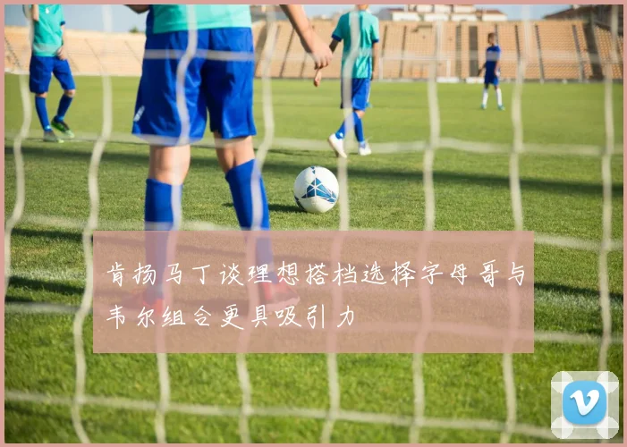 肯扬马丁谈理想搭档选择字母哥与韦尔组合更具吸引力