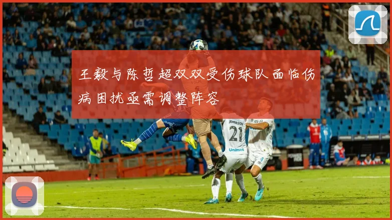 王毅与陈哲超双双受伤球队面临伤病困扰亟需调整阵容