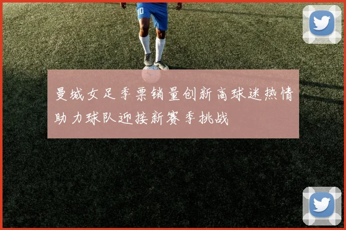 曼城女足季票销量创新高球迷热情助力球队迎接新赛季挑战