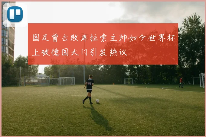 国足曾击败库拉索主帅如今世界杯上破德国大门引发热议